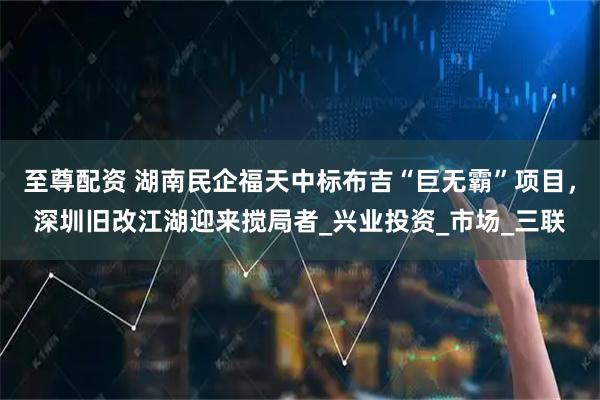至尊配资 湖南民企福天中标布吉“巨无霸”项目，深圳旧改江湖迎来搅局者_兴业投资_市场_三联