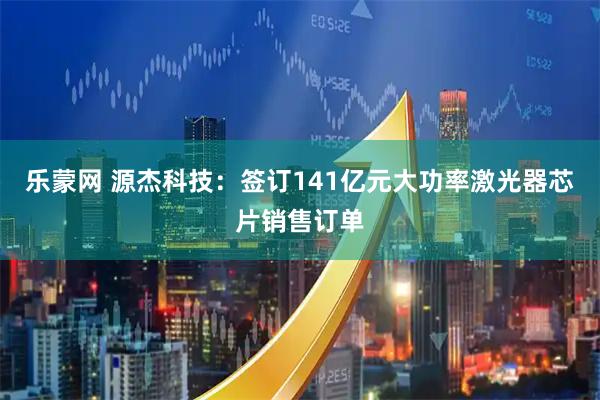 乐蒙网 源杰科技：签订141亿元大功率激光器芯片销售订单