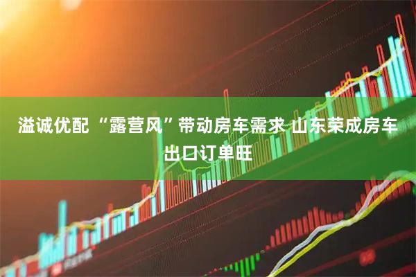 溢诚优配 “露营风”带动房车需求 山东荣成房车出口订单旺