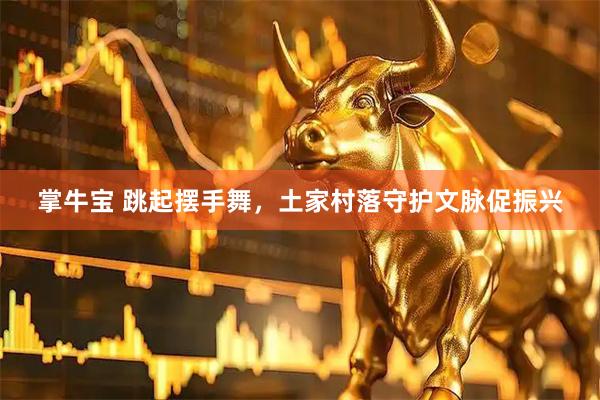 掌牛宝 跳起摆手舞，土家村落守护文脉促振兴