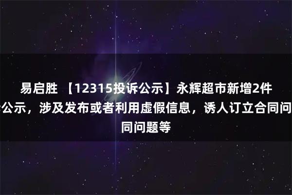 易启胜 【12315投诉公示】永辉超市新增2件投诉公示，涉及发布或者利用虚假信息，诱人订立合同问题等