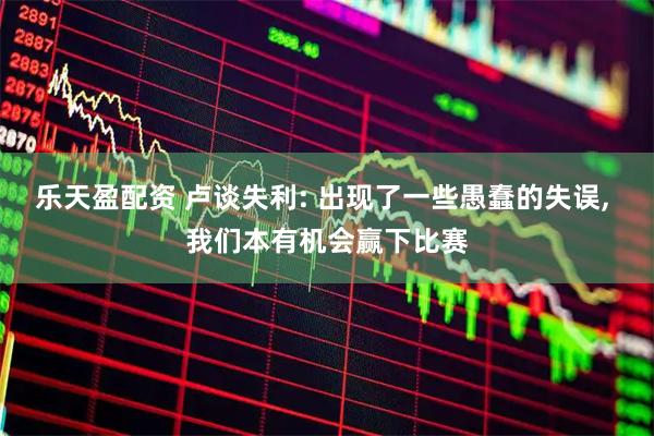 乐天盈配资 卢谈失利: 出现了一些愚蠢的失误, 我们本有机会赢下比赛