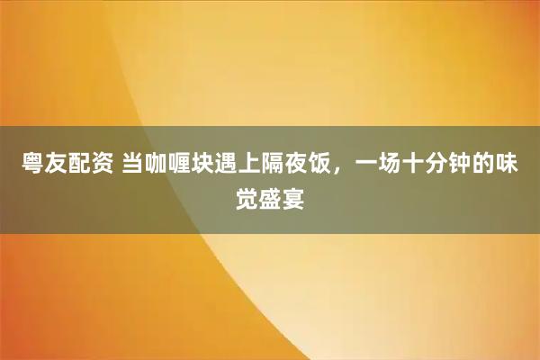 粤友配资 当咖喱块遇上隔夜饭，一场十分钟的味觉盛宴