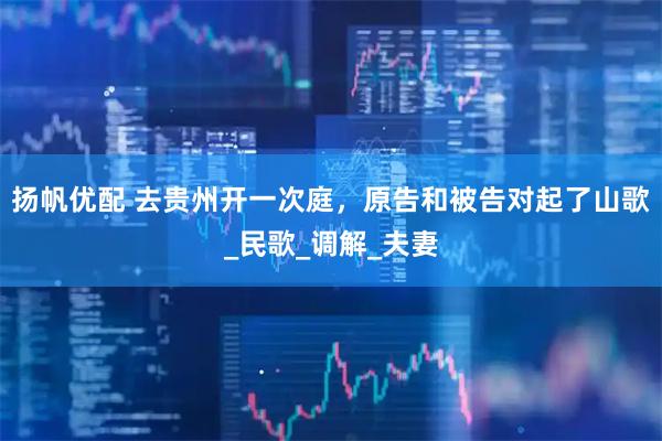 扬帆优配 去贵州开一次庭，原告和被告对起了山歌_民歌_调解_夫妻