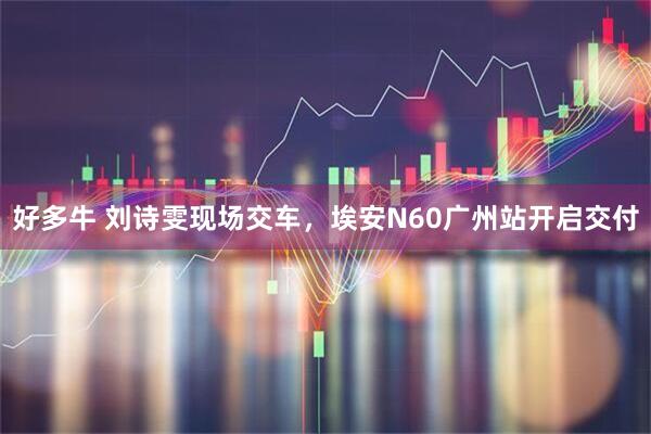 好多牛 刘诗雯现场交车，埃安N60广州站开启交付