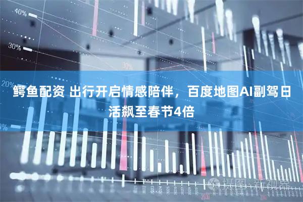 鳄鱼配资 出行开启情感陪伴，百度地图AI副驾日活飙至春节4倍