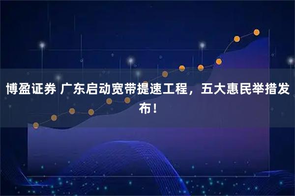 博盈证券 广东启动宽带提速工程，五大惠民举措发布！