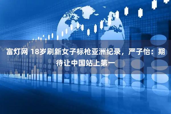 富灯网 18岁刷新女子标枪亚洲纪录，严子怡：期待让中国站上第一