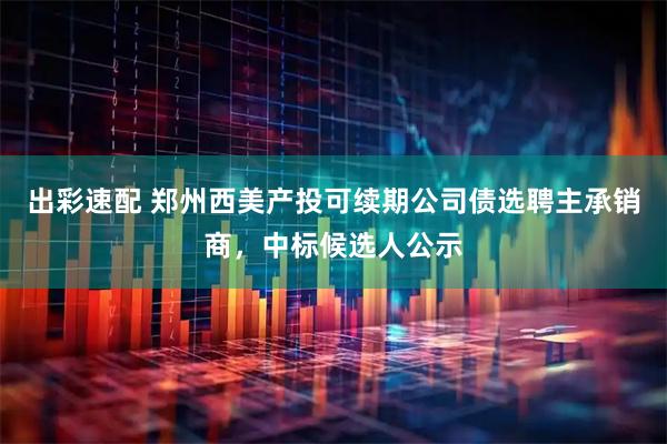出彩速配 郑州西美产投可续期公司债选聘主承销商，中标候选人公示