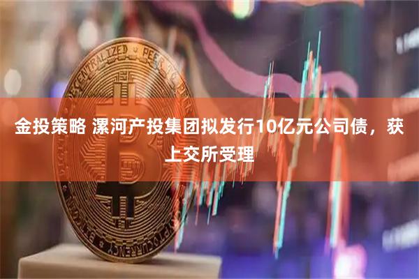 金投策略 漯河产投集团拟发行10亿元公司债，获上交所受理