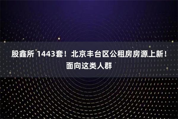 股鑫所 1443套！北京丰台区公租房房源上新！面向这类人群
