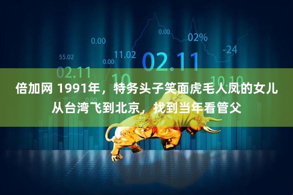 倍加网 1991年，特务头子笑面虎毛人凤的女儿从台湾飞到北京，找到当年看管父