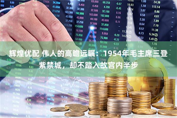 辉煌优配 伟人的高瞻远瞩：1954年毛主席三登紫禁城，却不踏入故宫内半步