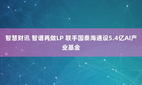 智慧财讯 智谱再做LP 联手国泰海通设5.4亿AI产业基金