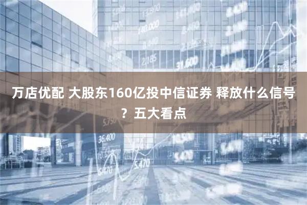 万店优配 大股东160亿投中信证券 释放什么信号？五大看点