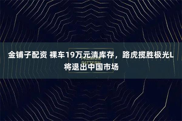 金铺子配资 裸车19万元清库存，路虎揽胜极光L将退出中国市场