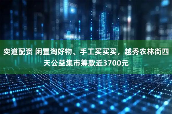 奕道配资 闲置淘好物、手工买买买，越秀农林街四天公益集市筹款近3700元