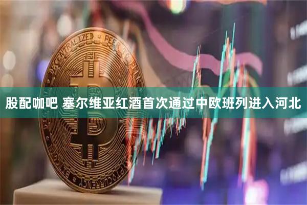 股配咖吧 塞尔维亚红酒首次通过中欧班列进入河北