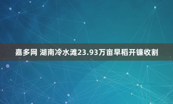 嘉多网 湖南冷水滩23.93万亩早稻开镰收割