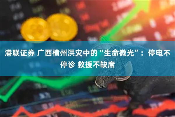 港联证券 广西横州洪灾中的“生命微光”：停电不停诊 救援不缺席