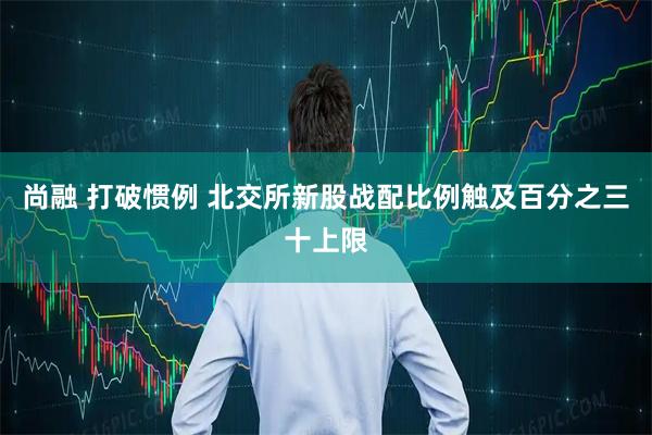尚融 打破惯例 北交所新股战配比例触及百分之三十上限