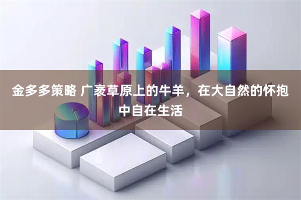 金多多策略 广袤草原上的牛羊，在大自然的怀抱中自在生活