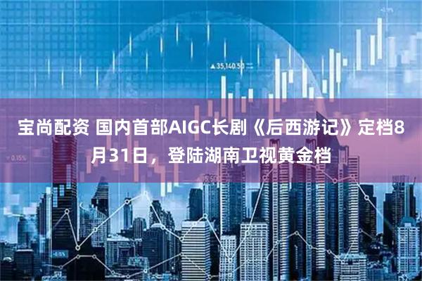 宝尚配资 国内首部AIGC长剧《后西游记》定档8月31日，登陆湖南卫视黄金档